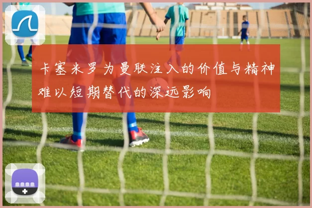 卡塞米罗为曼联注入的价值与精神难以短期替代的深远影响