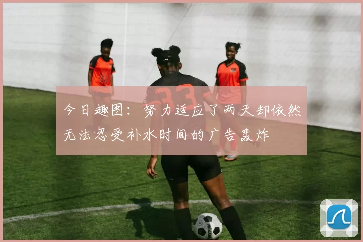 今日趣图:努力适应了两天却依然无法忍受补水时间的广告轰炸