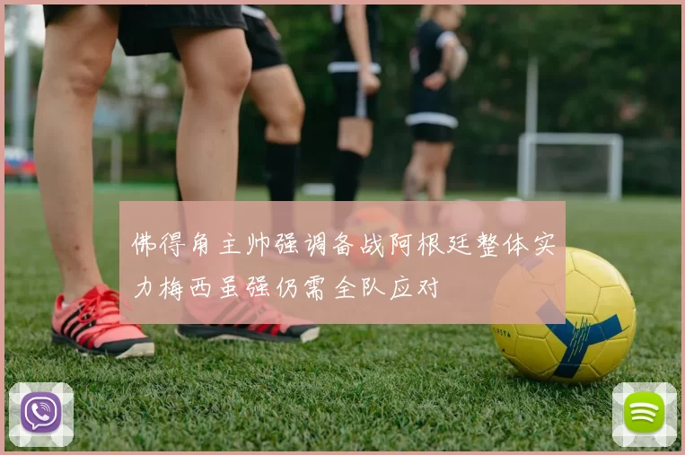 佛得角主帅强调备战阿根廷整体实力梅西虽强仍需全队应对