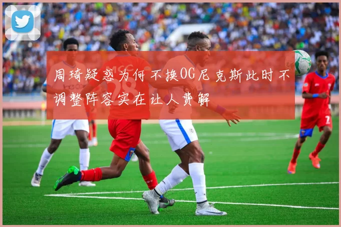 周琦疑惑为何不换OG尼克斯此时不调整阵容实在让人费解