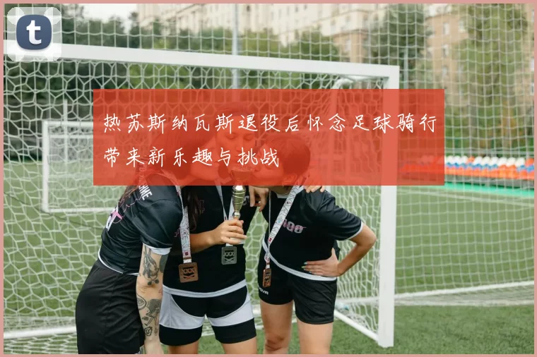 热苏斯纳瓦斯退役后怀念足球骑行带来新乐趣与挑战