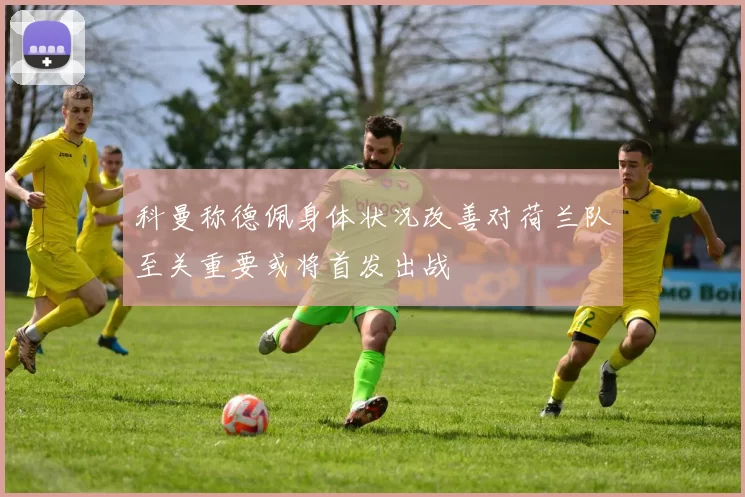 科曼称德佩身体状况改善对荷兰队至关重要或将首发出战