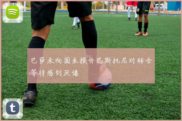 巴萨未向国米报价巴斯托尼对转会等待感到厌倦