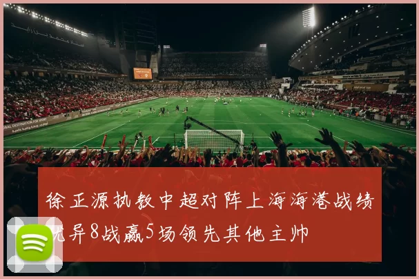 徐正源执教中超对阵上海海港战绩优异8战赢5场领先其他主帅
