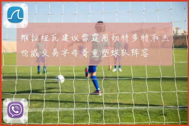 维拉纽瓦建议雷霆用切特多特和杰伦威交易字母哥重塑球队阵容