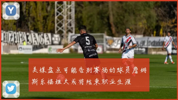 美媒盘点可能告别赛场的球员詹姆斯乐福姐夫或将结束职业生涯