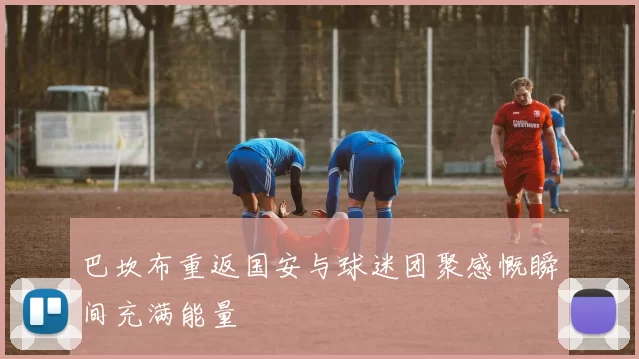 巴坎布重返国安与球迷团聚感慨瞬间充满能量