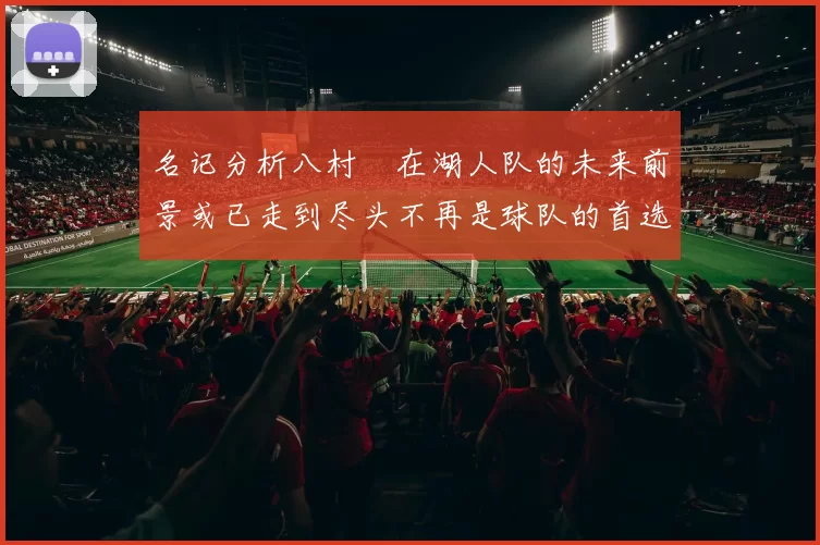 名记分析八村塁在湖人队的未来前景或已走到尽头不再是球队的首选目标