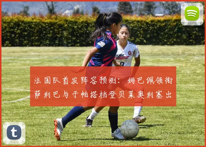 法国队首发阵容预测：姆巴佩领衔萨利巴与于帕搭档登贝莱奥利塞出战
