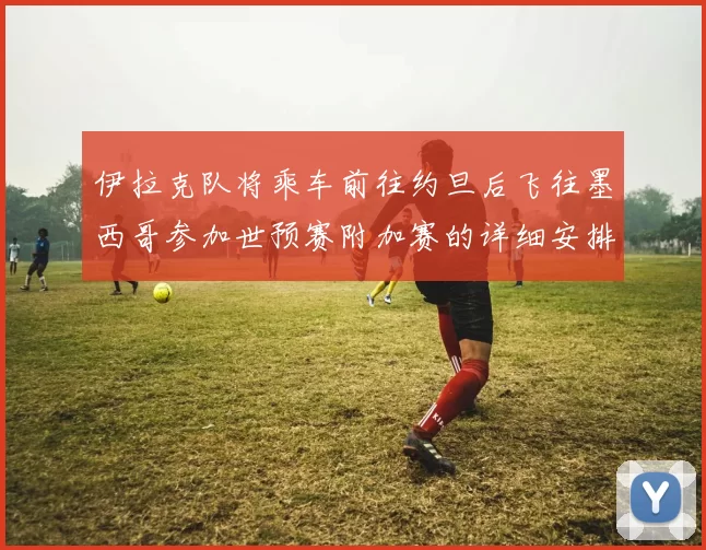 伊拉克队将乘车前往约旦后飞往墨西哥参加世预赛附加赛的详细安排