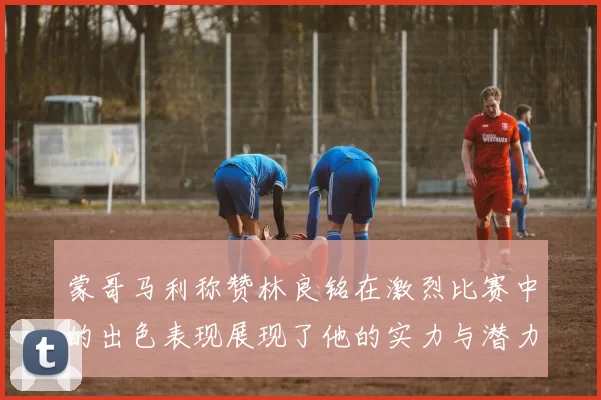 蒙哥马利称赞林良铭在激烈比赛中的出色表现展现了他的实力与潜力
