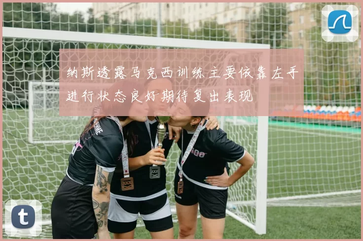 纳斯透露马克西训练主要依靠左手进行状态良好期待复出表现