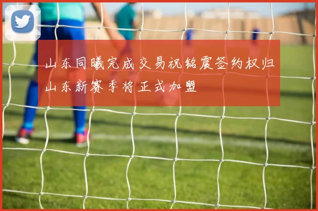山东同曦完成交易祝铭震签约权归山东新赛季将正式加盟