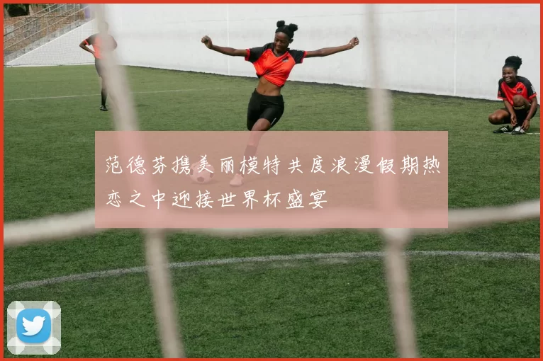 范德芬携美丽模特共度浪漫假期热恋之中迎接世界杯盛宴
