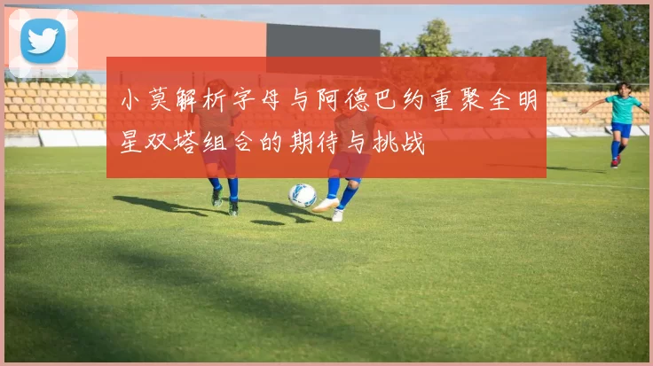 小莫解析字母与阿德巴约重聚全明星双塔组合的期待与挑战