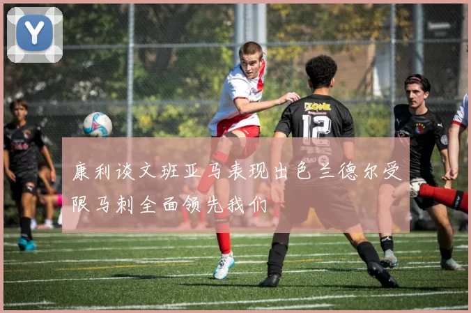 康利谈文班亚马表现出色兰德尔受限马刺全面领先我们