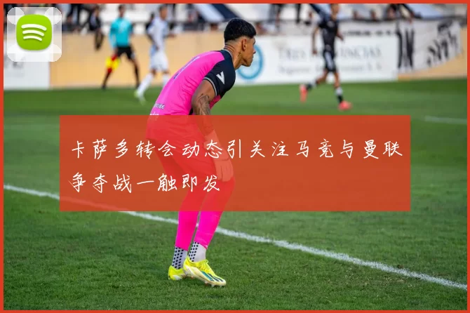 卡萨多转会动态引关注马竞与曼联争夺战一触即发