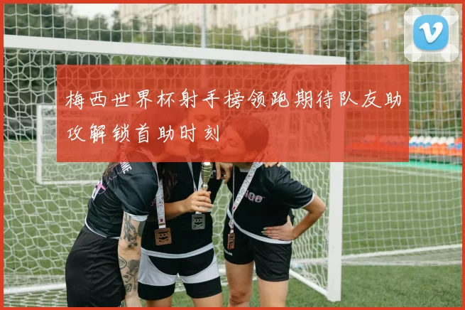 梅西世界杯射手榜领跑期待队友助攻解锁首助时刻