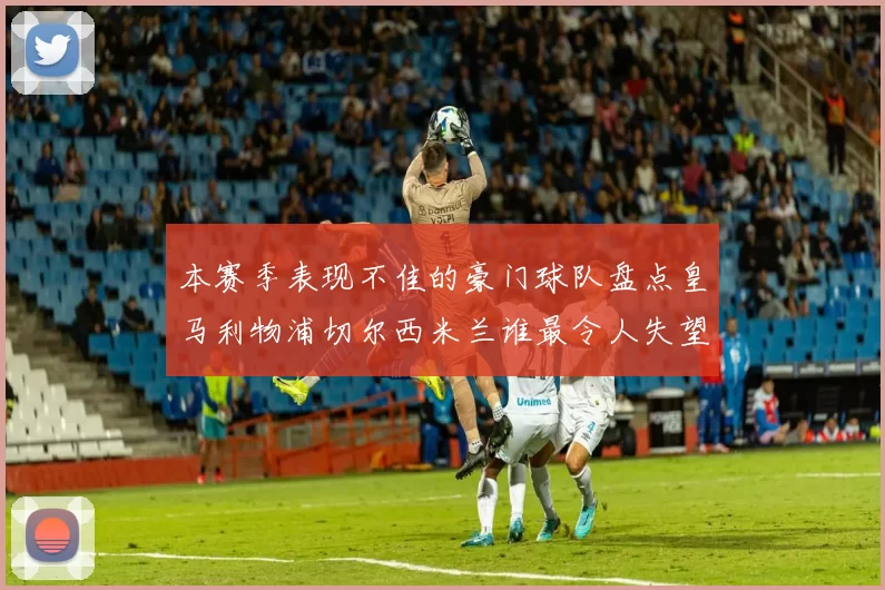 本赛季表现不佳的豪门球队盘点皇马利物浦切尔西米兰谁最令人失望