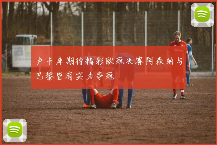 卢卡库期待精彩欧冠决赛阿森纳与巴黎皆有实力争冠