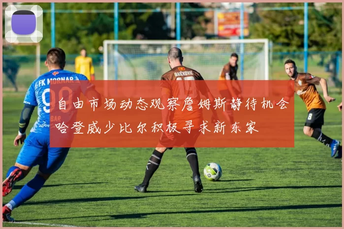 自由市场动态观察詹姆斯静待机会哈登威少比尔积极寻求新东家