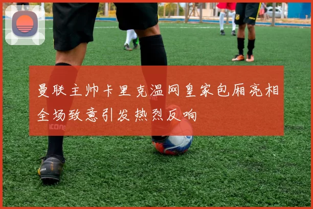 曼联主帅卡里克温网皇家包厢亮相全场致意引发热烈反响