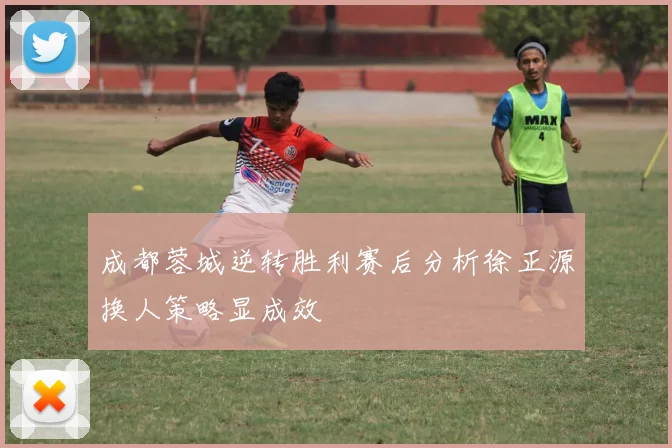 成都蓉城逆转胜利赛后分析徐正源换人策略显成效