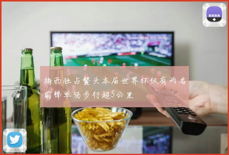 梅西独占鳌头本届世界杯仅有两名前锋单场步行超5公里